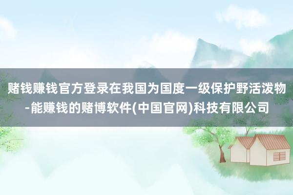 赌钱赚钱官方登录在我国为国度一级保护野活泼物-能赚钱的赌博软件(中国官网)科技有限公司