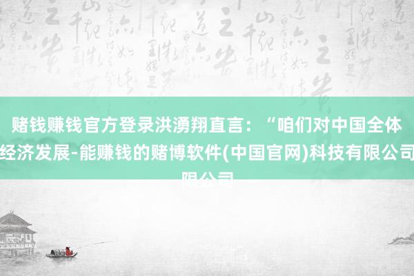 赌钱赚钱官方登录洪湧翔直言：“咱们对中国全体经济发展-能赚钱的赌博软件(中国官网)科技有限公司