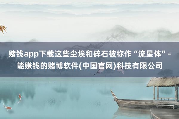 赌钱app下载这些尘埃和碎石被称作“流星体”-能赚钱的赌博软件(中国官网)科技有限公司