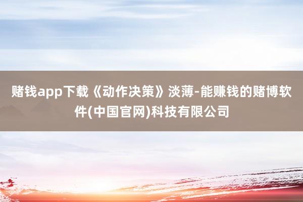赌钱app下载　　《动作决策》淡薄-能赚钱的赌博软件(中国官网)科技有限公司