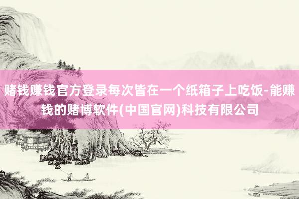 赌钱赚钱官方登录每次皆在一个纸箱子上吃饭-能赚钱的赌博软件(中国官网)科技有限公司