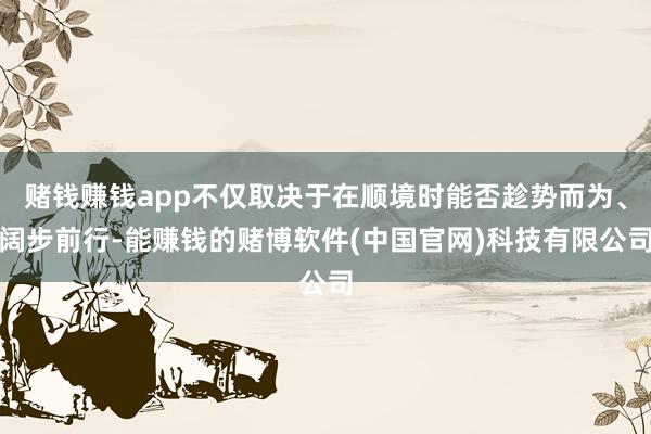 赌钱赚钱app不仅取决于在顺境时能否趁势而为、阔步前行-能赚钱的赌博软件(中国官网)科技有限公司
