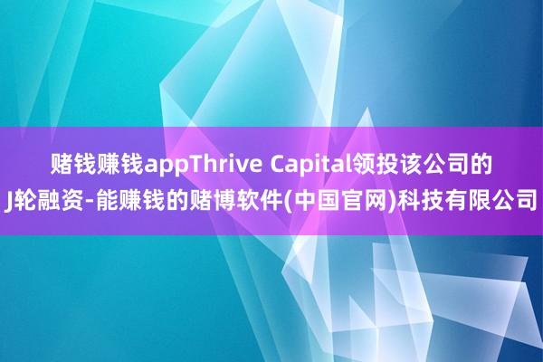 赌钱赚钱appThrive Capital领投该公司的J轮融资-能赚钱的赌博软件(中国官网)科技有限公司