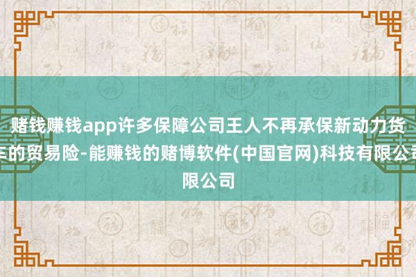 赌钱赚钱app许多保障公司王人不再承保新动力货车的贸易险-能赚钱的赌博软件(中国官网)科技有限公司