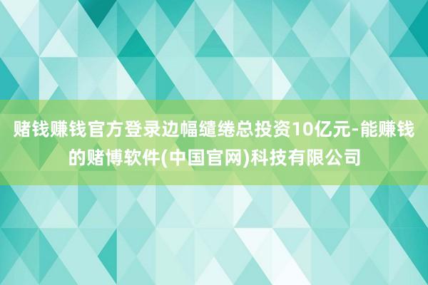 赌钱赚钱官方登录边幅缱绻总投资10亿元-能赚钱的赌博软件(中国官网)科技有限公司