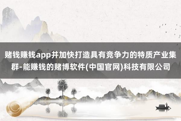 赌钱赚钱app并加快打造具有竞争力的特质产业集群-能赚钱的赌博软件(中国官网)科技有限公司