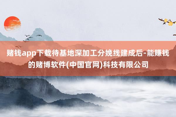 赌钱app下载待基地深加工分娩线建成后-能赚钱的赌博软件(中国官网)科技有限公司