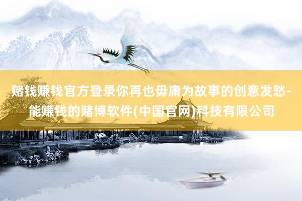 赌钱赚钱官方登录你再也毋庸为故事的创意发愁-能赚钱的赌博软件(中国官网)科技有限公司