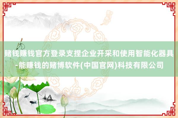赌钱赚钱官方登录支捏企业开采和使用智能化器具-能赚钱的赌博软件(中国官网)科技有限公司