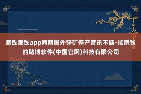赌钱赚钱app同期国外锌矿停产音讯不断-能赚钱的赌博软件(中国官网)科技有限公司