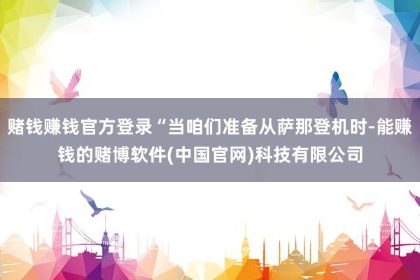 赌钱赚钱官方登录“当咱们准备从萨那登机时-能赚钱的赌博软件(中国官网)科技有限公司