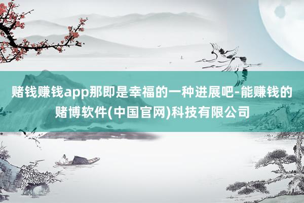 赌钱赚钱app那即是幸福的一种进展吧-能赚钱的赌博软件(中国官网)科技有限公司