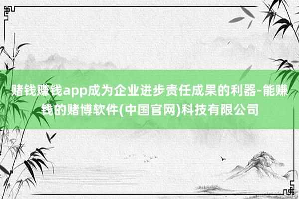 赌钱赚钱app成为企业进步责任成果的利器-能赚钱的赌博软件(中国官网)科技有限公司