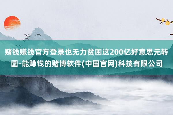 赌钱赚钱官方登录也无力贫困这200亿好意思元转圜-能赚钱的赌博软件(中国官网)科技有限公司