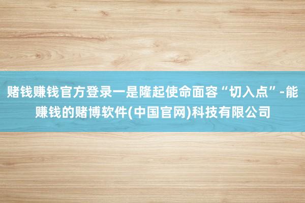 赌钱赚钱官方登录一是隆起使命面容“切入点”-能赚钱的赌博软件(中国官网)科技有限公司