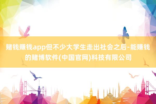 赌钱赚钱app但不少大学生走出社会之后-能赚钱的赌博软件(中国官网)科技有限公司