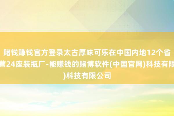 赌钱赚钱官方登录太古厚味可乐在中国内地12个省市运营24座装瓶厂-能赚钱的赌博软件(中国官网)科技有限公司