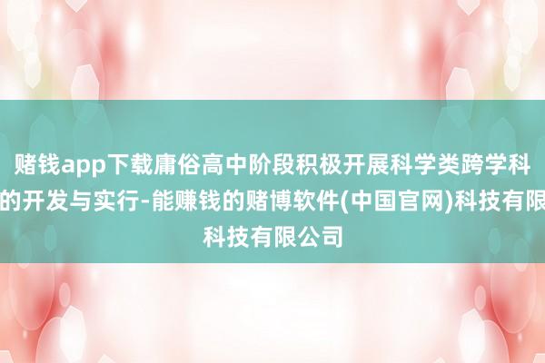 赌钱app下载庸俗高中阶段积极开展科学类跨学科课程的开发与实行-能赚钱的赌博软件(中国官网)科技有限公司