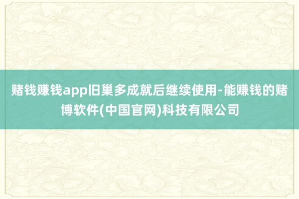 赌钱赚钱app旧巢多成就后继续使用-能赚钱的赌博软件(中国官网)科技有限公司