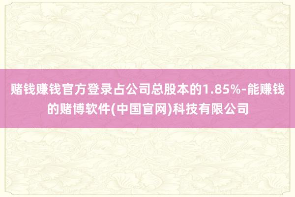 赌钱赚钱官方登录占公司总股本的1.85%-能赚钱的赌博软件(中国官网)科技有限公司