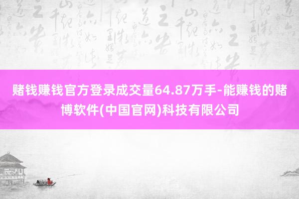 赌钱赚钱官方登录成交量64.87万手-能赚钱的赌博软件(中国官网)科技有限公司
