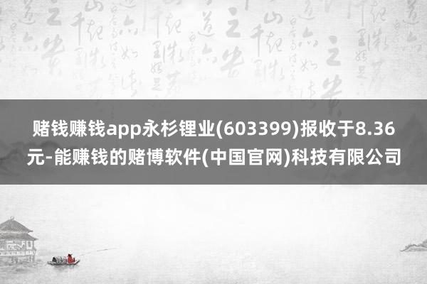 赌钱赚钱app永杉锂业(603399)报收于8.36元-能赚钱的赌博软件(中国官网)科技有限公司