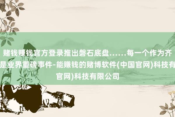 赌钱赚钱官方登录推出磐石底盘……每一个作为齐称得上是业界重磅事件-能赚钱的赌博软件(中国官网)科技有限公司