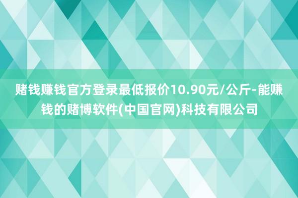 赌钱赚钱官方登录最低报价10.90元/公斤-能赚钱的赌博软件(中国官网)科技有限公司