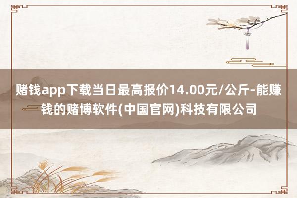 赌钱app下载当日最高报价14.00元/公斤-能赚钱的赌博软件(中国官网)科技有限公司