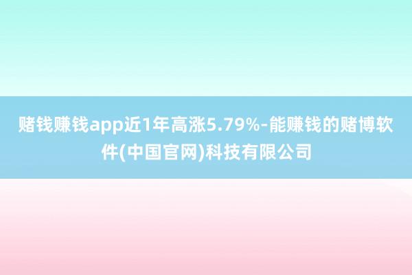 赌钱赚钱app近1年高涨5.79%-能赚钱的赌博软件(中国官网)科技有限公司