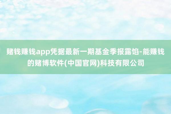 赌钱赚钱app凭据最新一期基金季报露馅-能赚钱的赌博软件(中国官网)科技有限公司