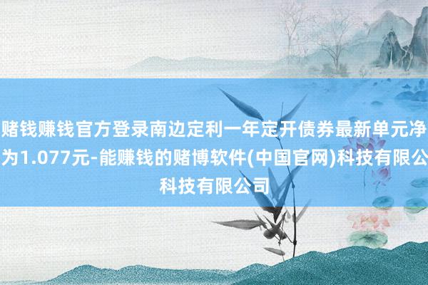 赌钱赚钱官方登录南边定利一年定开债券最新单元净值为1.077元-能赚钱的赌博软件(中国官网)科技有限公司