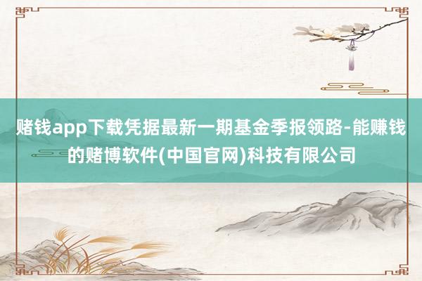 赌钱app下载凭据最新一期基金季报领路-能赚钱的赌博软件(中国官网)科技有限公司