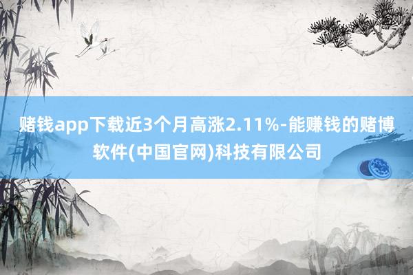 赌钱app下载近3个月高涨2.11%-能赚钱的赌博软件(中国官网)科技有限公司