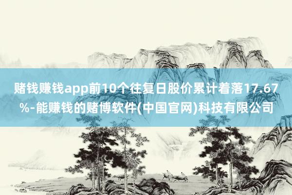 赌钱赚钱app前10个往复日股价累计着落17.67%-能赚钱的赌博软件(中国官网)科技有限公司