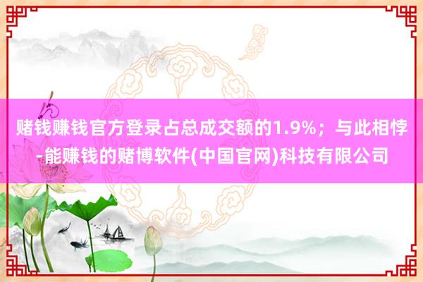 赌钱赚钱官方登录占总成交额的1.9%；与此相悖-能赚钱的赌博软件(中国官网)科技有限公司