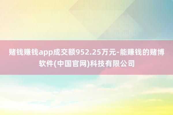 赌钱赚钱app成交额952.25万元-能赚钱的赌博软件(中国官网)科技有限公司