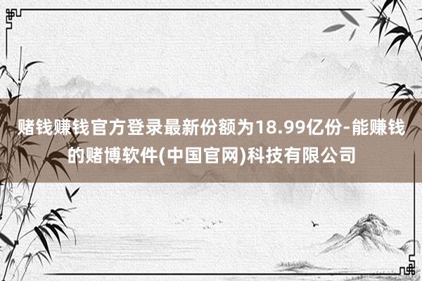 赌钱赚钱官方登录最新份额为18.99亿份-能赚钱的赌博软件(中国官网)科技有限公司