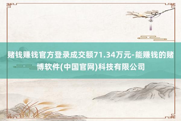 赌钱赚钱官方登录成交额71.34万元-能赚钱的赌博软件(中国官网)科技有限公司