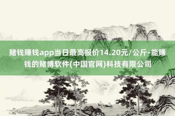 赌钱赚钱app当日最高报价14.20元/公斤-能赚钱的赌博软件(中国官网)科技有限公司