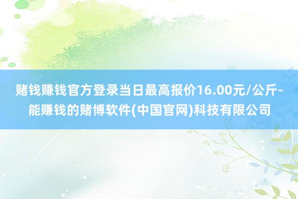赌钱赚钱官方登录当日最高报价16.00元/公斤-能赚钱的赌博软件(中国官网)科技有限公司
