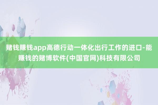 赌钱赚钱app高德行动一体化出行工作的进口-能赚钱的赌博软件(中国官网)科技有限公司