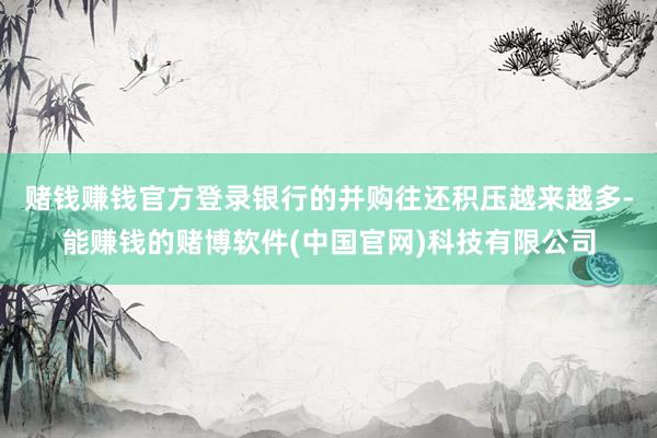 赌钱赚钱官方登录银行的并购往还积压越来越多-能赚钱的赌博软件(中国官网)科技有限公司