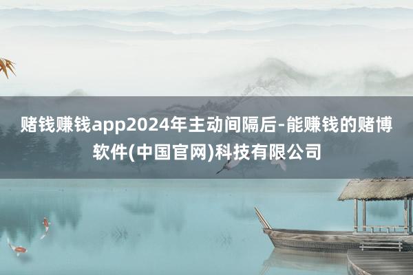 赌钱赚钱app2024年主动间隔后-能赚钱的赌博软件(中国官网)科技有限公司