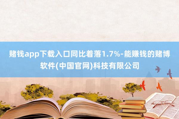 赌钱app下载入口同比着落1.7%-能赚钱的赌博软件(中国官网)科技有限公司