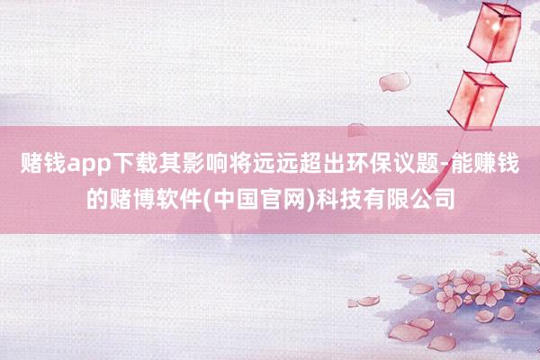 赌钱app下载其影响将远远超出环保议题-能赚钱的赌博软件(中国官网)科技有限公司