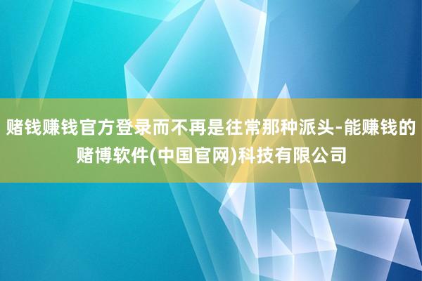 赌钱赚钱官方登录而不再是往常那种派头-能赚钱的赌博软件(中国官网)科技有限公司