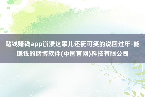 赌钱赚钱app崩溃这事儿还挺可笑的说回过年-能赚钱的赌博软件(中国官网)科技有限公司