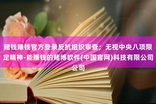 赌钱赚钱官方登录反抗组织审查；无视中央八项限定精神-能赚钱的赌博软件(中国官网)科技有限公司