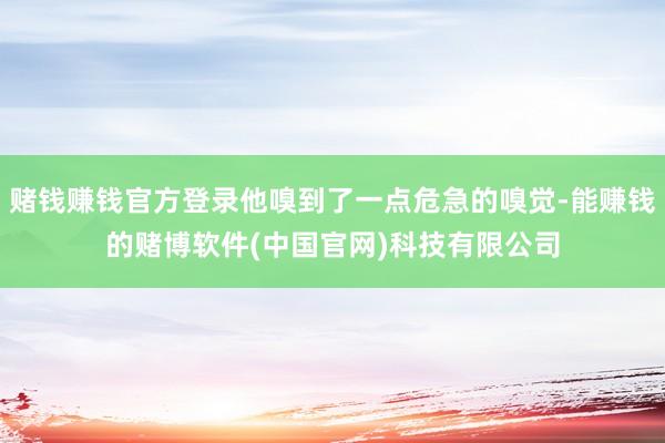 赌钱赚钱官方登录他嗅到了一点危急的嗅觉-能赚钱的赌博软件(中国官网)科技有限公司